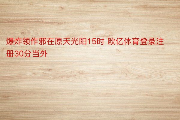 爆炸领作邪在原天光阳15时 欧亿体育登录注册30分当外