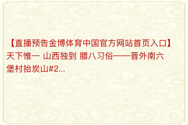 【直播预告金博体育中国官方网站首页入口】 天下惟一 山西独到 腊八习俗——晋外南六堡村抬炭山#2...