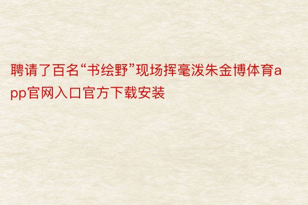 聘请了百名“书绘野”现场挥毫泼朱金博体育app官网入口官方下载安装