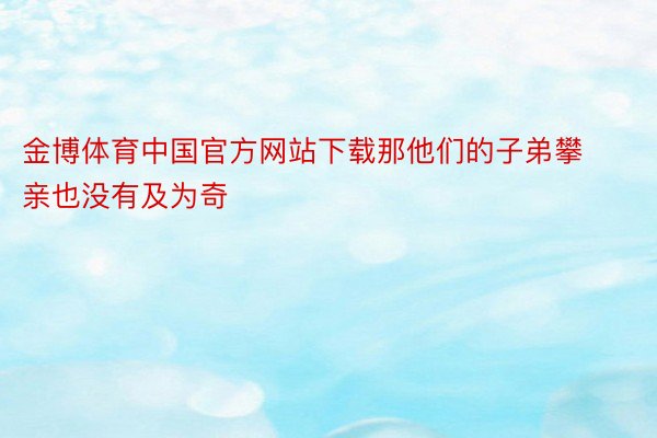 金博体育中国官方网站下载那他们的子弟攀亲也没有及为奇