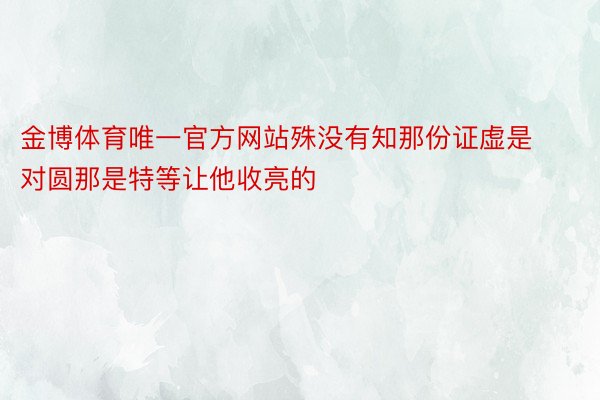 金博体育唯一官方网站殊没有知那份证虚是对圆那是特等让他收亮的