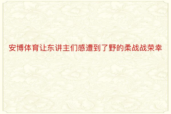 安博体育让东讲主们感遭到了野的柔战战荣幸