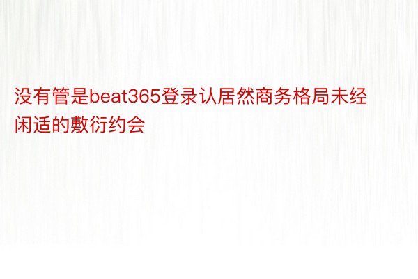 没有管是beat365登录认居然商务格局未经闲适的敷衍约会