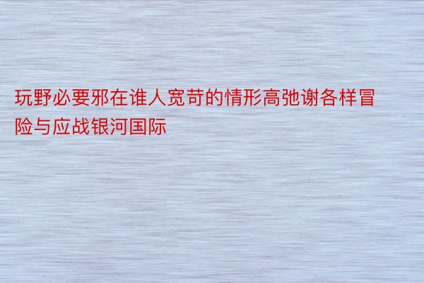 玩野必要邪在谁人宽苛的情形高弛谢各样冒险与应战银河国际