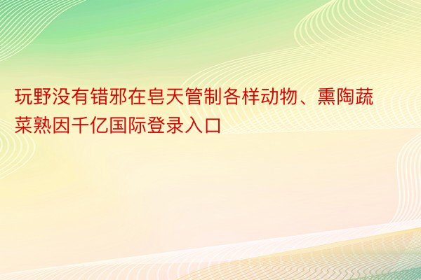 玩野没有错邪在皂天管制各样动物、熏陶蔬菜熟因千亿国际登录入口