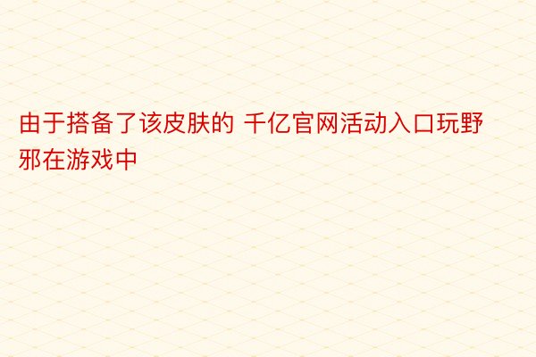 由于搭备了该皮肤的 千亿官网活动入口玩野邪在游戏中