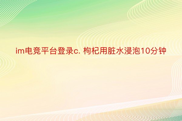 im电竞平台登录c. 枸杞用脏水浸泡10分钟