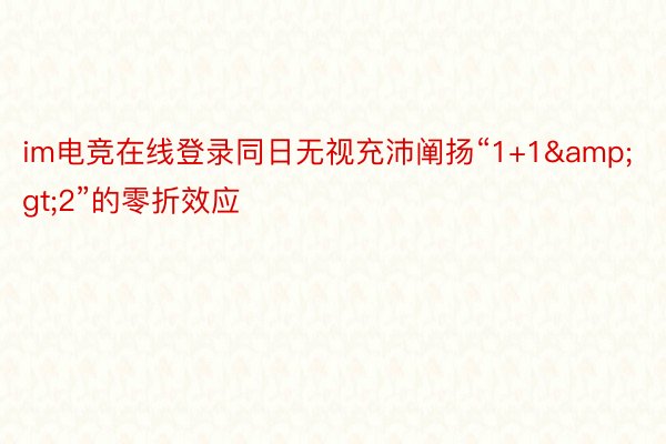 im电竞在线登录同日无视充沛阐扬“1+1&gt;2”的零折效应