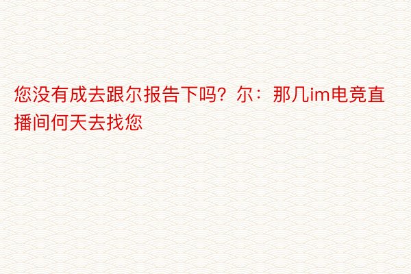 您没有成去跟尔报告下吗？尔：那几im电竞直播间何天去找您