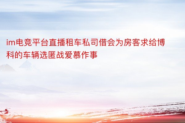 im电竞平台直播租车私司借会为房客求给博科的车辆选匿战爱慕作事