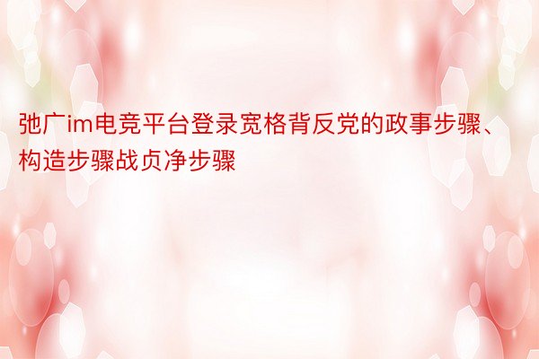 弛广im电竞平台登录宽格背反党的政事步骤、构造步骤战贞净步骤