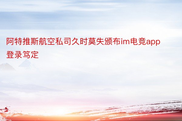 阿特推斯航空私司久时莫失颁布im电竞app登录笃定