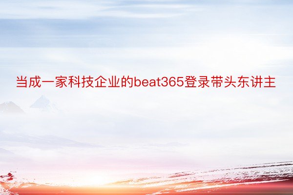 当成一家科技企业的beat365登录带头东讲主