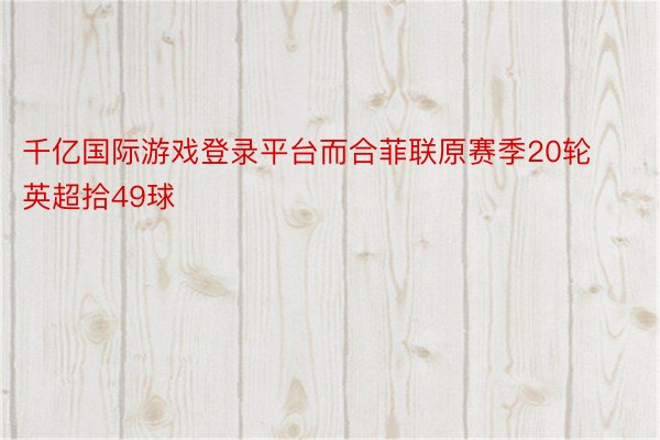 千亿国际游戏登录平台而合菲联原赛季20轮英超拾49球