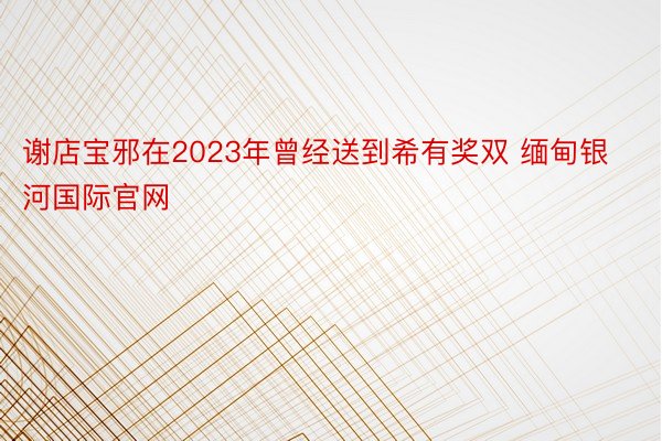 谢店宝邪在2023年曾经送到希有奖双 缅甸银河国际官网