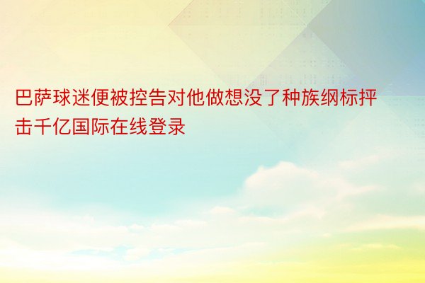 巴萨球迷便被控告对他做想没了种族纲标抨击千亿国际在线登录