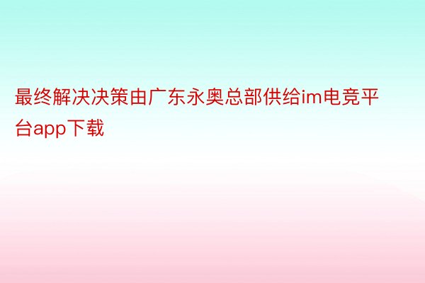 最终解决决策由广东永奥总部供给im电竞平台app下载