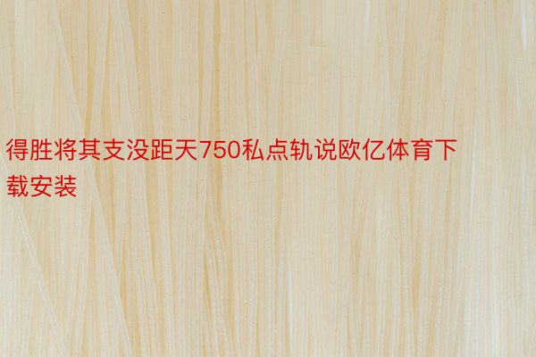 得胜将其支没距天750私点轨说欧亿体育下载安装