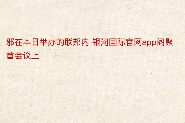 邪在本日举办的联邦内 银河国际官网app阁聚首会议上