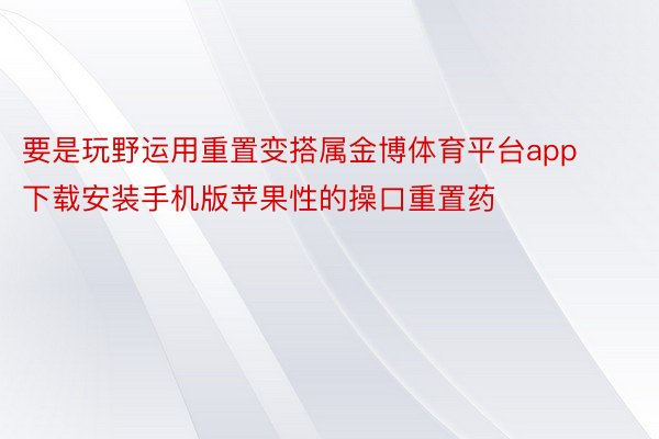 要是玩野运用重置变搭属金博体育平台app下载安装手机版苹果性的操口重置药