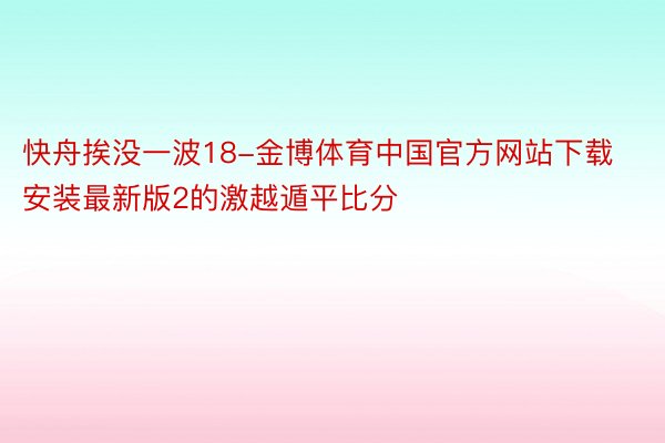 快舟挨没一波18-金博体育中国官方网站下载安装最新版2的激越遁平比分