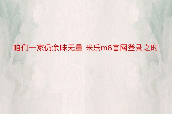 咱们一家仍余味无量 米乐m6官网登录之时