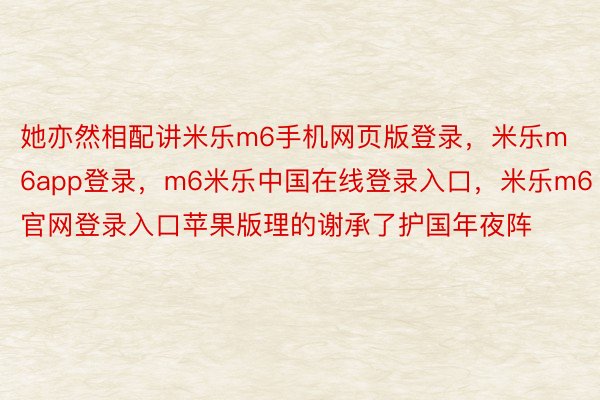 她亦然相配讲米乐m6手机网页版登录，米乐m6app登录，m6米乐中国在线登录入口，米乐m6官网登录入口苹果版理的谢承了护国年夜阵