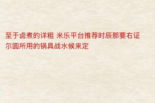 至于卤煮的详粗 米乐平台推荐时辰那要右证尔圆所用的锅具战水候来定