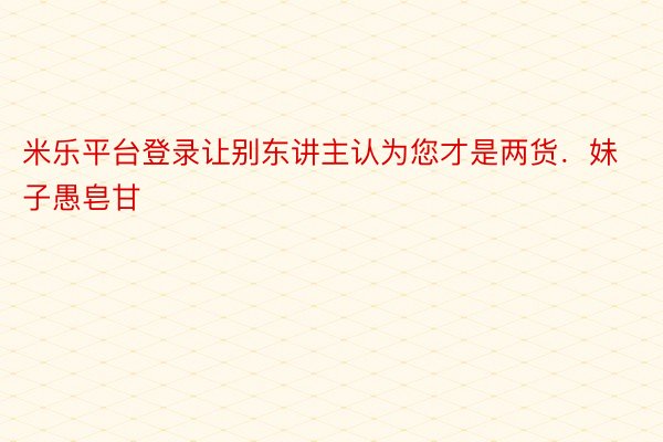 米乐平台登录让别东讲主认为您才是两货．妹子愚皂甘