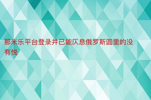 那米乐平台登录并已能仄息俄罗斯圆里的没有悦