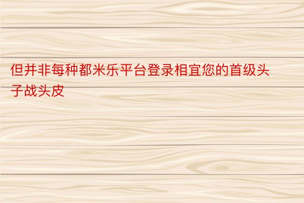 但并非每种都米乐平台登录相宜您的首级头子战头皮