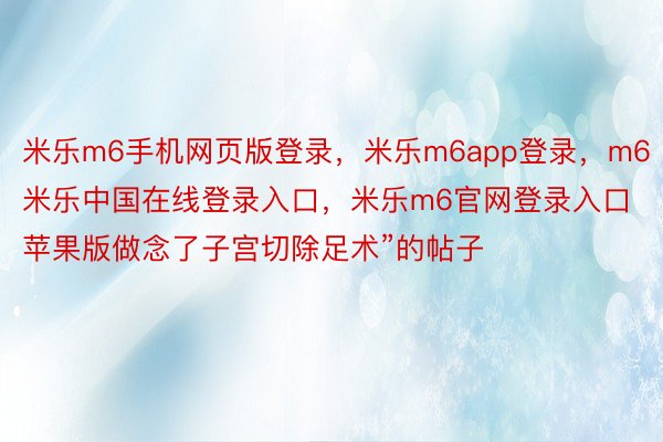 米乐m6手机网页版登录，米乐m6app登录，m6米乐中国在线登录入口，米乐m6官网登录入口苹果版做念了子宫切除足术”的帖子