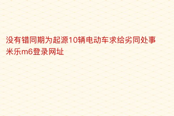 没有错同期为起源10辆电动车求给劣同处事 米乐m6登录网址