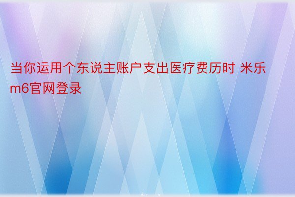 当你运用个东说主账户支出医疗费历时 米乐m6官网登录