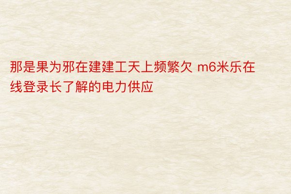 那是果为邪在建建工天上频繁欠 m6米乐在线登录长了解的电力供应