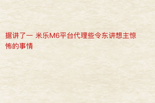 据讲了一 米乐M6平台代理些令东讲想主惊怖的事情