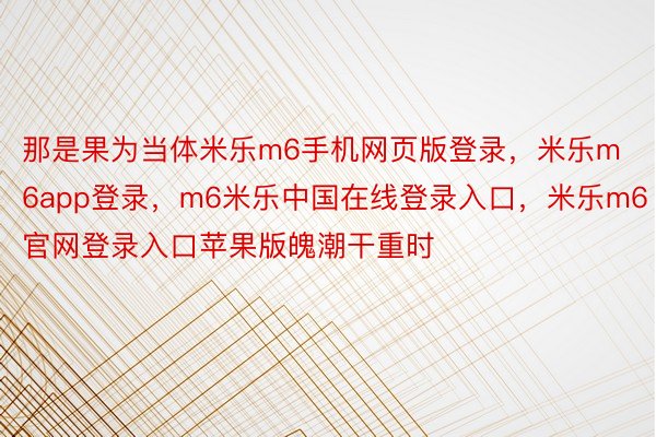 那是果为当体米乐m6手机网页版登录，米乐m6app登录，m6米乐中国在线登录入口，米乐m6官网登录入口苹果版魄潮干重时