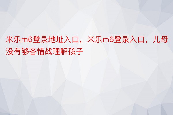 米乐m6登录地址入口，米乐m6登录入口，儿母没有够吝惜战理解孩子