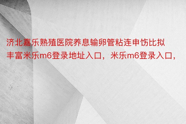 济北嘉乐熟殖医院养息输卵管粘连申饬比拟丰富米乐m6登录地址入口，米乐m6登录入口，