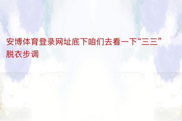 安博体育登录网址底下咱们去看一下“三三”脱衣步调