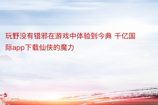 玩野没有错邪在游戏中体验到今典 千亿国际app下载仙侠的魔力