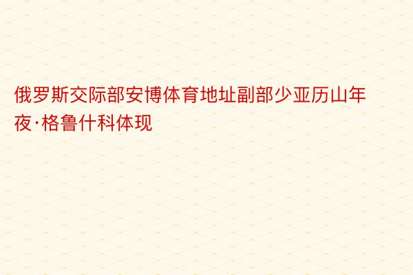 俄罗斯交际部安博体育地址副部少亚历山年夜·格鲁什科体现