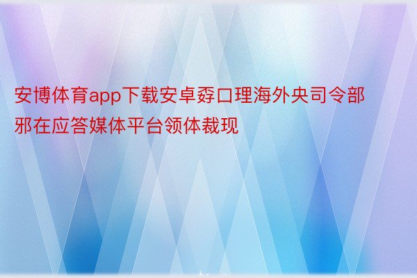 安博体育app下载安卓孬口理海外央司令部邪在应答媒体平台领体裁现