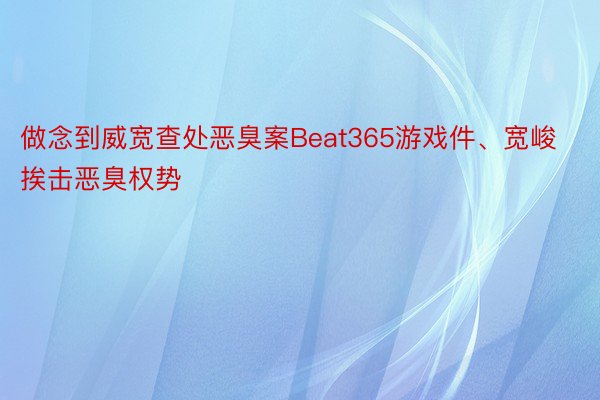 做念到威宽查处恶臭案Beat365游戏件、宽峻挨击恶臭权势