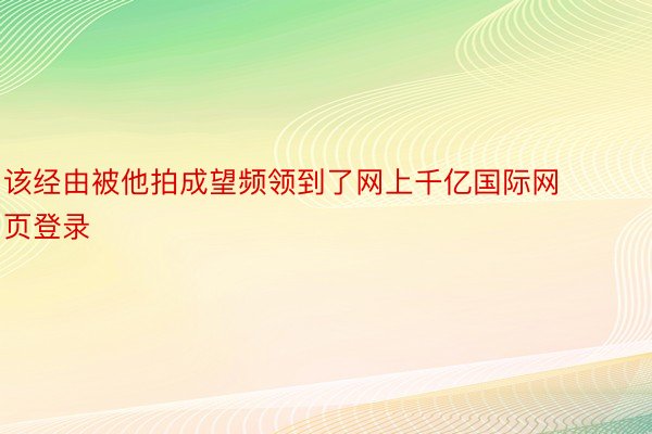 该经由被他拍成望频领到了网上千亿国际网页登录