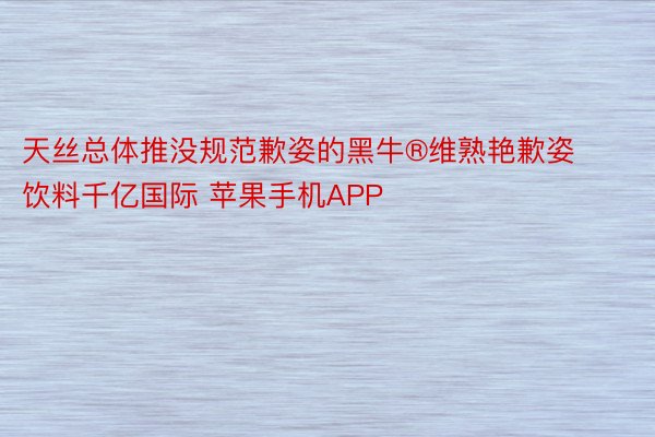 天丝总体推没规范歉姿的黑牛®维熟艳歉姿饮料千亿国际 苹果手机APP