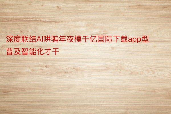 深度联结AI哄骗年夜模千亿国际下载app型普及智能化才干