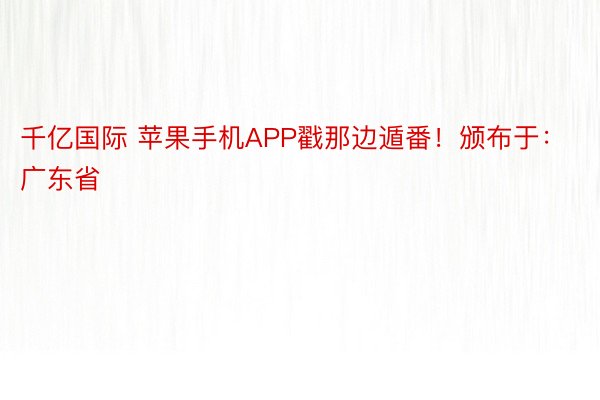 千亿国际 苹果手机APP戳那边遁番！颁布于：广东省