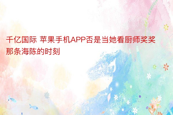 千亿国际 苹果手机APP否是当她看厨师奖奖那条海陈的时刻