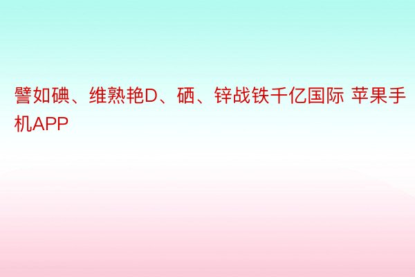 譬如碘、维熟艳D、硒、锌战铁千亿国际 苹果手机APP